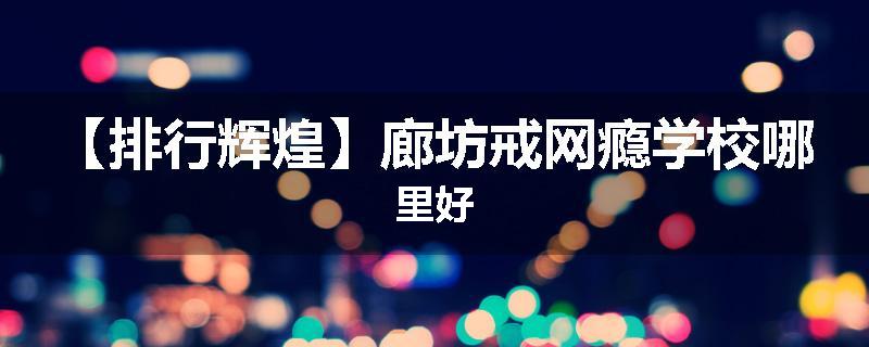【排行辉煌】廊坊戒网瘾学校哪里好
