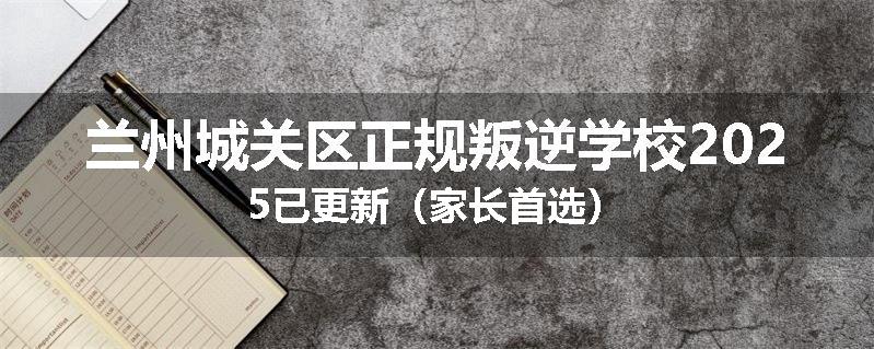 兰州城关区正规叛逆学校2025已更新（家长首选）