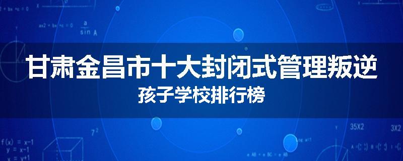 甘肃金昌市十大封闭式管理叛逆孩子学校排行榜