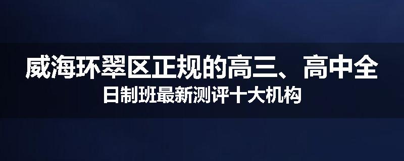 威海环翠区正规的高三、高中全日制班最新测评十大机构