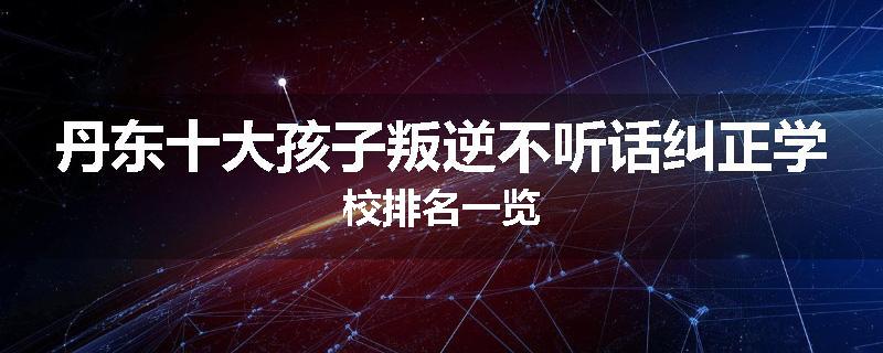 丹东十大孩子叛逆不听话纠正学校排名一览