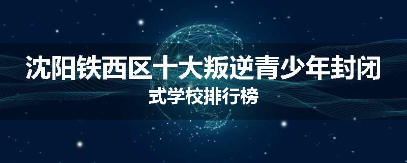 沈阳铁西区十大叛逆青少年封闭式学校排行榜