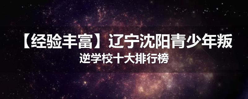 【经验丰富】辽宁沈阳青少年叛逆学校十大排行榜