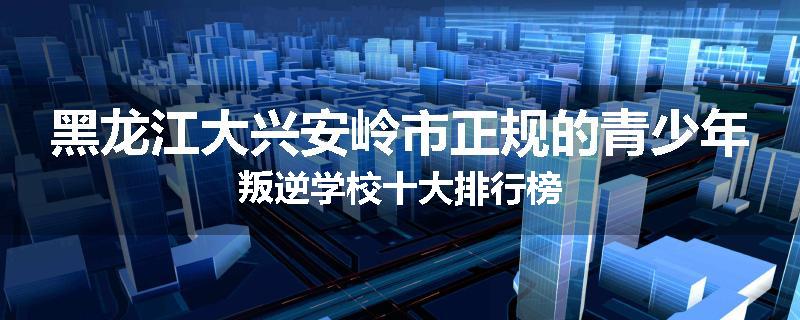 黑龙江大兴安岭市正规的青少年叛逆学校十大排行榜