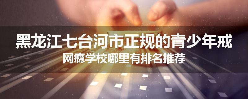 黑龙江七台河市正规的青少年戒网瘾学校哪里有排名推荐