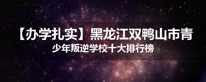 【办学扎实】黑龙江双鸭山市青少年叛逆学校十大排行榜