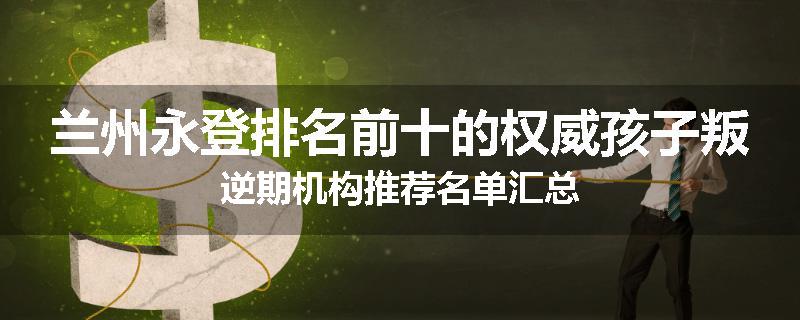 兰州永登排名前十的权威孩子叛逆期机构推荐名单汇总