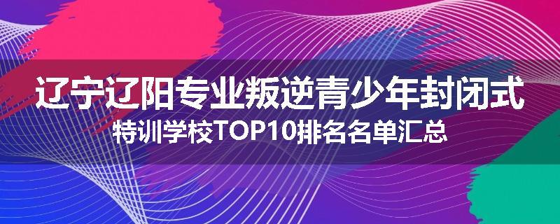 辽宁辽阳专业叛逆青少年封闭式特训学校TOP10排名名单汇总