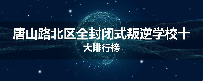 唐山路北区全封闭式叛逆学校十大排行榜