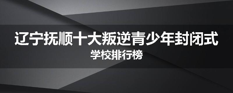 辽宁抚顺十大叛逆青少年封闭式学校排行榜