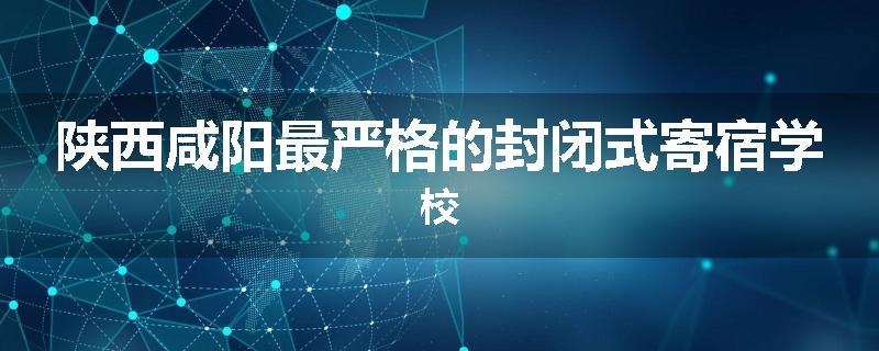 陕西咸阳最严格的封闭式寄宿学校