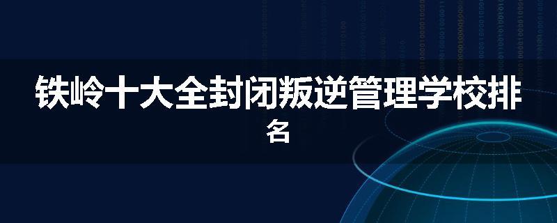 铁岭十大全封闭叛逆管理学校排名