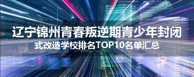 辽宁锦州青春叛逆期青少年封闭式改造学校排名TOP10名单汇总