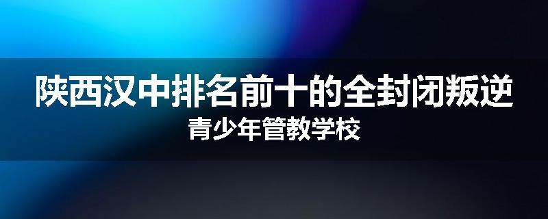 陕西汉中排名前十的全封闭叛逆青少年管教学校