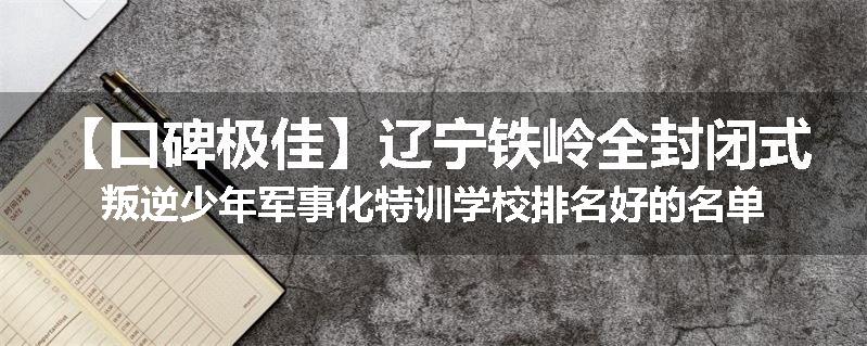 【口碑极佳】辽宁铁岭全封闭式叛逆少年军事化特训学校排名好的名单