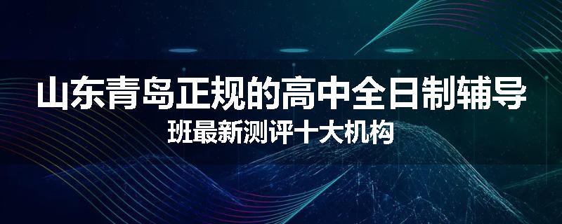 山东青岛正规的高中全日制辅导班最新测评十大机构