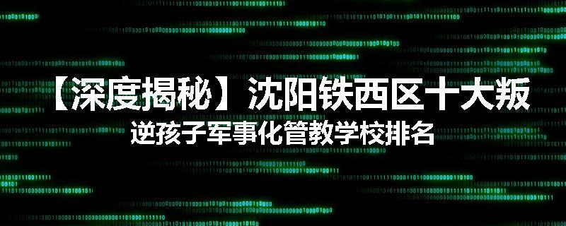 【深度揭秘】沈阳铁西区十大叛逆孩子军事化管教学校排名