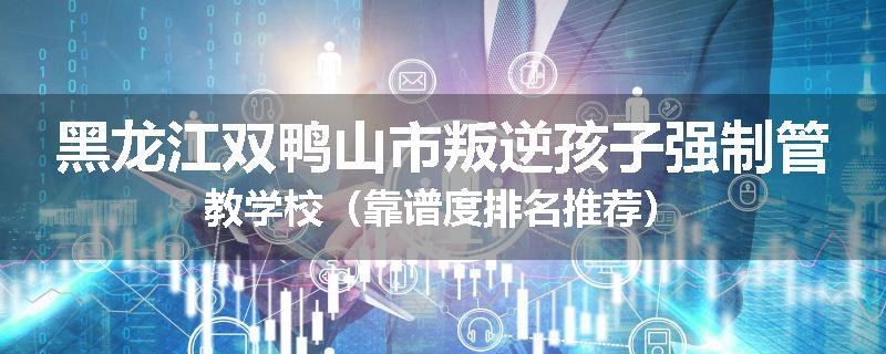 黑龙江双鸭山市叛逆孩子强制管教学校（靠谱度排名推荐）