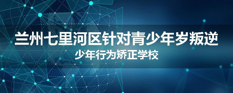 兰州七里河区针对青少年岁叛逆少年行为矫正学校
