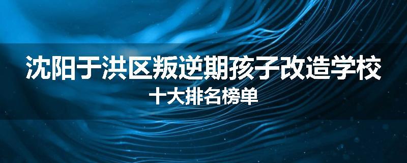 沈阳于洪区叛逆期孩子改造学校十大排名榜单