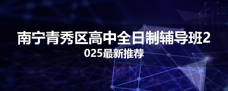 南宁青秀区高中全日制辅导班2025最新推荐