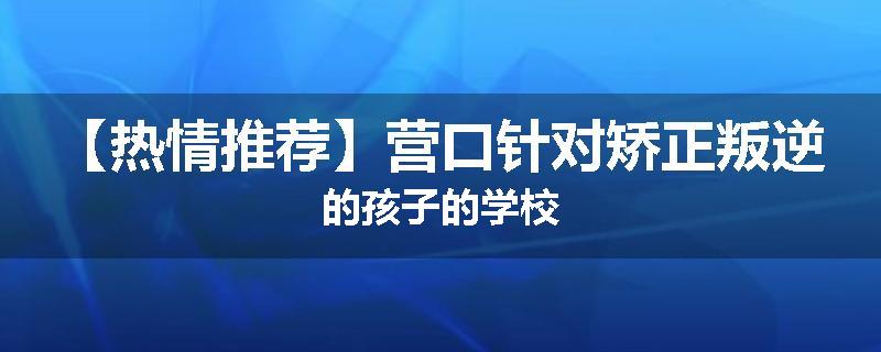 【热情推荐】营口针对矫正叛逆的孩子的学校