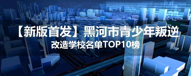 【新版首发】黑河市青少年叛逆改造学校名单TOP10榜