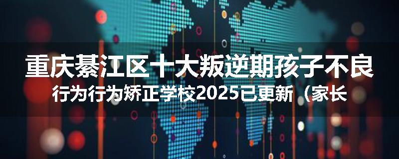 重庆綦江区十大叛逆期孩子不良行为行为矫正学校2025已更新（家长推荐）