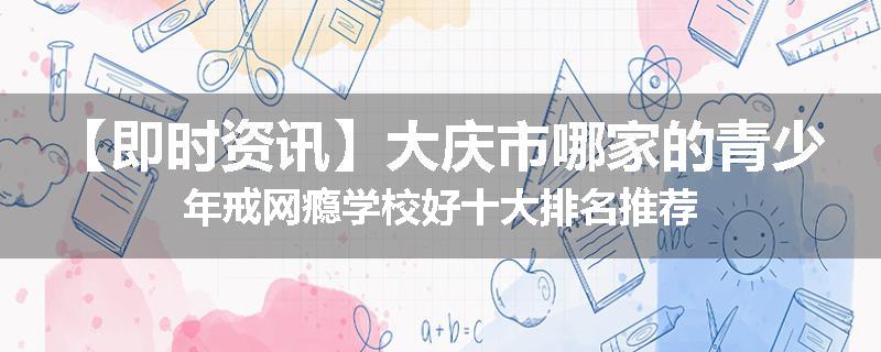 【即时资讯】大庆市哪家的青少年戒网瘾学校好十大排名推荐
