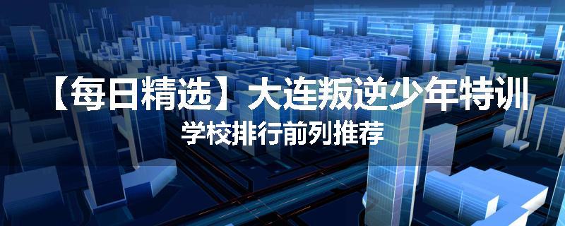 【每日精选】大连叛逆少年特训学校排行前列推荐