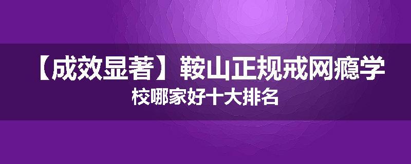 【成效显著】鞍山正规戒网瘾学校哪家好十大排名