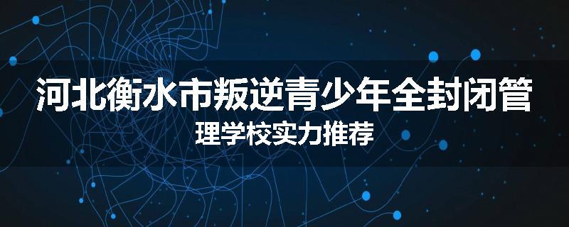 河北衡水市叛逆青少年全封闭管理学校实力推荐