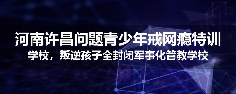 河南许昌问题青少年戒网瘾特训学校，叛逆孩子全封闭军事化管教学校