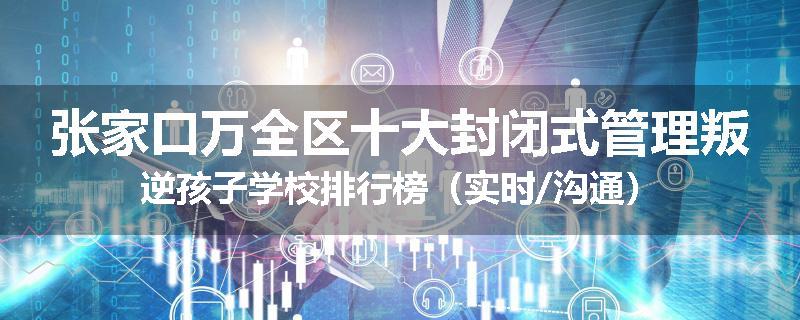 张家口万全区十大封闭式管理叛逆孩子学校排行榜（实时/沟通）