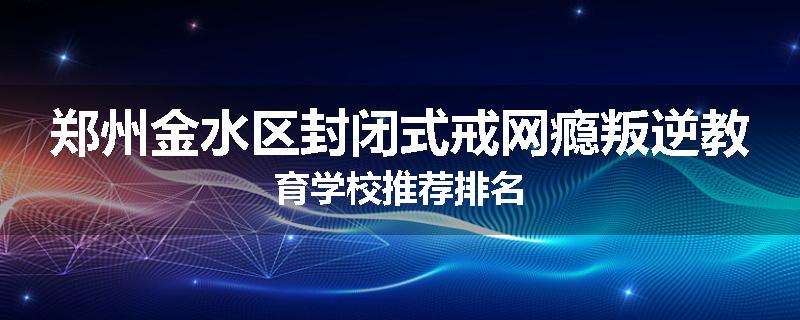 郑州金水区封闭式戒网瘾叛逆教育学校推荐排名