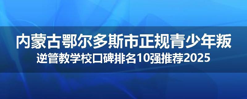 内蒙古鄂尔多斯市正规青少年叛逆管教学校口碑排名10强推荐2025已更新(现在/介绍)