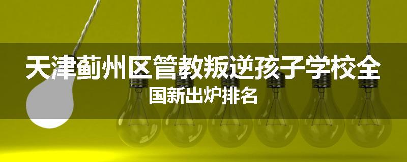 天津蓟州区管教叛逆孩子学校全国新出炉排名