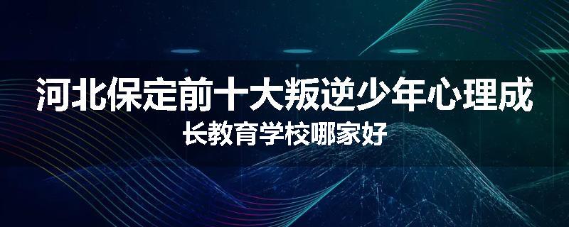 河北保定前十大叛逆少年心理成长教育学校哪家好