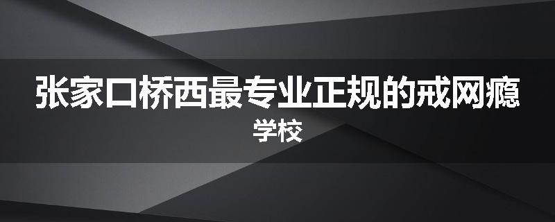 张家口桥西最专业正规的戒网瘾学校