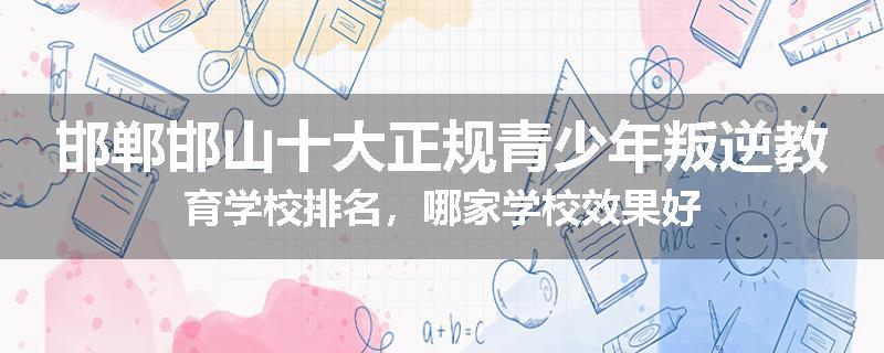 邯郸邯山十大正规青少年叛逆教育学校排名，哪家学校效果好