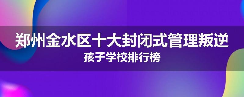 郑州金水区十大封闭式管理叛逆孩子学校排行榜