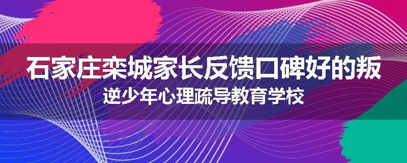石家庄栾城家长反馈口碑好的叛逆少年心理疏导教育学校