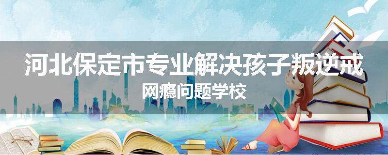 河北保定市专业解决孩子叛逆戒网瘾问题学校