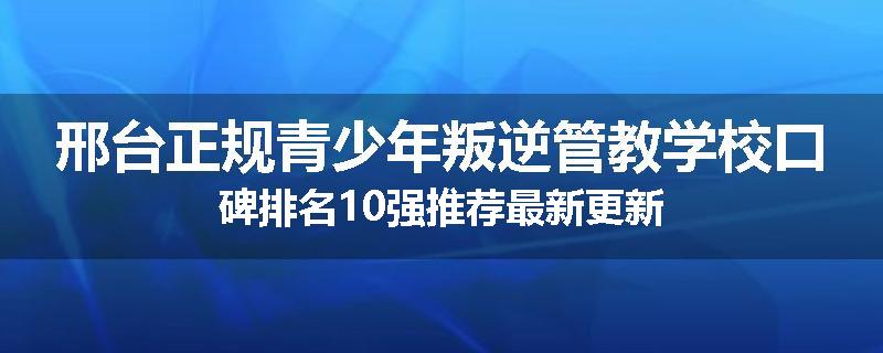 邢台正规青少年叛逆管教学校口碑排名10强推荐最新更新