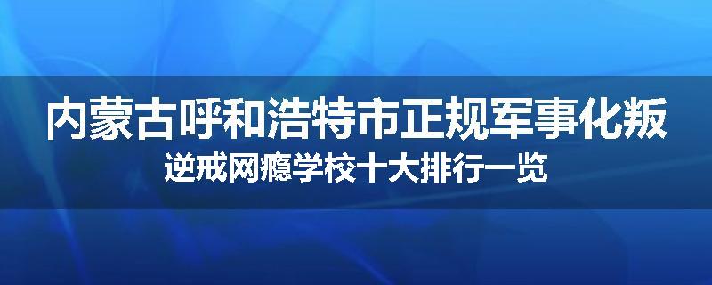 内蒙古呼和浩特市正规军事化叛逆戒网瘾学校十大排行一览