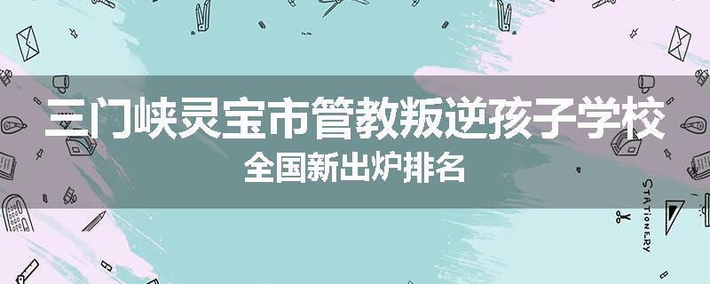 三门峡灵宝市管教叛逆孩子学校全国新出炉排名