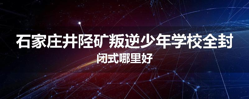 石家庄井陉矿叛逆少年学校全封闭式哪里好