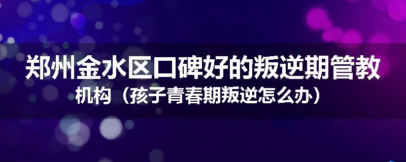 郑州金水区口碑好的叛逆期管教机构（孩子青春期叛逆怎么办）