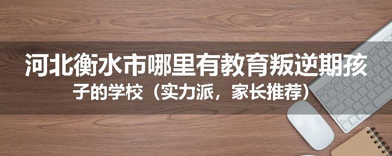 河北衡水市哪里有教育叛逆期孩子的学校（实力派，家长推荐）