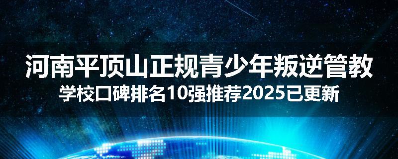 河南平顶山正规青少年叛逆管教学校口碑排名10强推荐2025已更新(现在/介绍)
